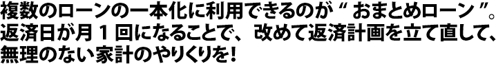 複数のローンの一本化に利用できるのが“おまとめローン”。返済日が月1回になることで、改めて返済計画を立て直して、無理のない家計のやりくりを！