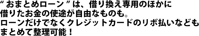 “おまとめローン”は、借り換え専用のほかに借りたお金の使途が自由なものも。
	ローンだけでなくクレジットカードのリボ払いなどもまとめて整理可能！