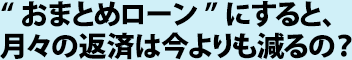 “おまとめローン”にすると、月々の返済は今よりも減るの？