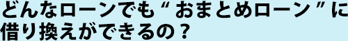 どんなローンでも“おまとめローン”に借り換えができるの？